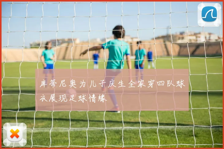 库蒂尼奥为儿子庆生全家穿四队球衣展现足球情缘